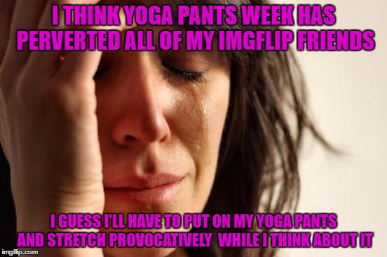 First World Problems Meme | I THINK YOGA PANTS WEEK HAS PERVERTED ALL OF MY IMGFLIP FRIENDS I GUESS I'LL HAVE TO PUT ON MY YOGA PANTS AND STRETCH PROVOCATIVELY  WHILE I | image tagged in memes,first world problems | made w/ Imgflip meme maker