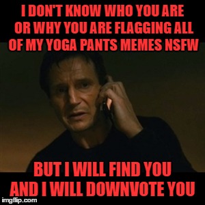 I wouldn't really downvote someone BUT seriously, if they are fully clothed why flag them? Yoga Pants Week March 20-27 |  I DON'T KNOW WHO YOU ARE OR WHY YOU ARE FLAGGING ALL OF MY YOGA PANTS MEMES NSFW; BUT I WILL FIND YOU AND I WILL DOWNVOTE YOU | image tagged in memes,liam neeson taken,yoga pants week,tetsuoswrath,lynch1979 | made w/ Imgflip meme maker