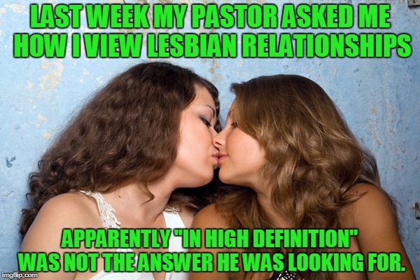 Lesbian rights | LAST WEEK MY PASTOR ASKED ME HOW I VIEW LESBIAN RELATIONSHIPS; APPARENTLY "IN HIGH DEFINITION" WAS NOT THE ANSWER HE WAS LOOKING FOR. | image tagged in lesbian rights | made w/ Imgflip meme maker