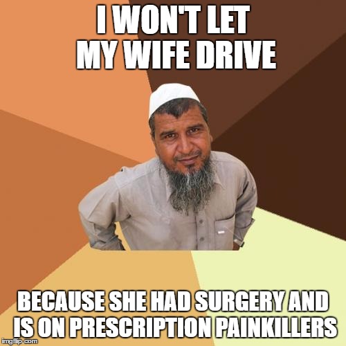 Ordinary Muslim Man | I WON'T LET MY WIFE DRIVE; BECAUSE SHE HAD SURGERY AND IS ON PRESCRIPTION PAINKILLERS | image tagged in memes,ordinary muslim man | made w/ Imgflip meme maker