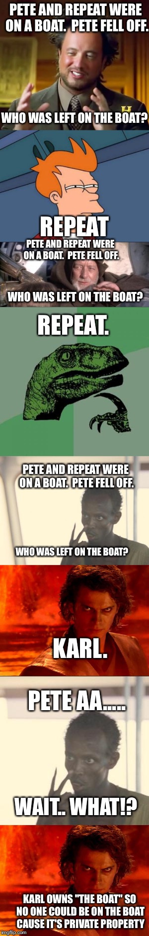 Look at the bottom | PETE AND REPEAT WERE ON A BOAT.  PETE FELL OFF. WHO WAS LEFT ON THE BOAT? REPEAT; PETE AND REPEAT WERE ON A BOAT.  PETE FELL OFF. REPEAT. WHO WAS LEFT ON THE BOAT? PETE AND REPEAT WERE ON A BOAT.  PETE FELL OFF. WHO WAS LEFT ON THE BOAT? KARL. PETE AA..... WAIT.. WHAT!? KARL OWNS "THE BOAT" SO NO ONE COULD BE ON THE BOAT CAUSE IT'S PRIVATE PROPERTY | image tagged in funny | made w/ Imgflip meme maker