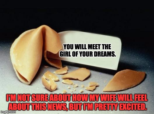 Fortune Cookie | YOU WILL MEET THE GIRL OF YOUR DREAMS. I'M NOT SURE ABOUT HOW MY WIFE WILL FEEL ABOUT THIS NEWS, BUT I'M PRETTY EXCITED. | image tagged in fortune cookie | made w/ Imgflip meme maker