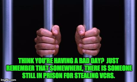 Prison Bars | THINK YOU’RE HAVING A BAD DAY?  JUST REMEMBER THAT SOMEWHERE, THERE IS SOMEONE STILL IN PRISON FOR STEALING VCRS. | image tagged in prison bars | made w/ Imgflip meme maker