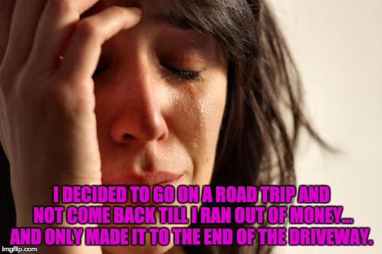 First World Problems Meme | I DECIDED TO GO ON A ROAD TRIP AND NOT COME BACK TILL I RAN OUT OF MONEY... AND ONLY MADE IT TO THE END OF THE DRIVEWAY. | image tagged in memes,first world problems | made w/ Imgflip meme maker
