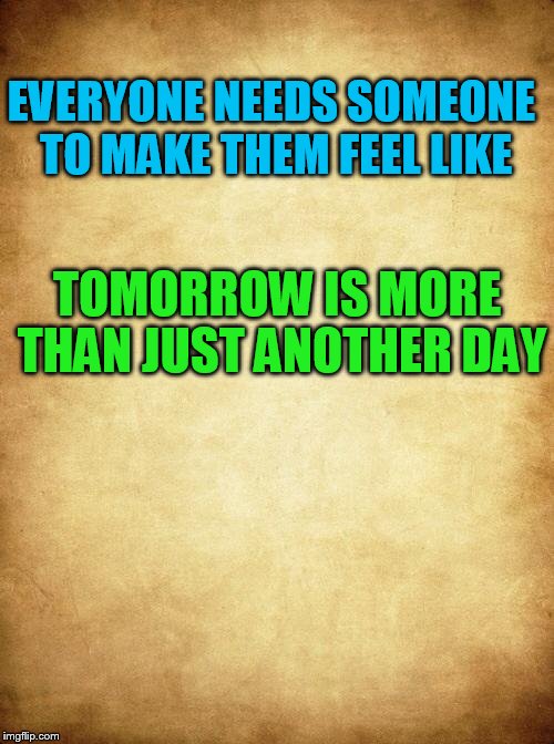 Love | EVERYONE NEEDS SOMEONE TO MAKE THEM FEEL LIKE; TOMORROW IS MORE THAN JUST ANOTHER DAY | image tagged in love | made w/ Imgflip meme maker
