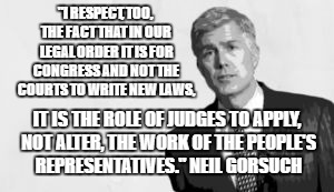 no gorsuch | "I RESPECT, TOO, THE FACT THAT IN OUR LEGAL ORDER IT IS FOR CONGRESS AND NOT THE COURTS TO WRITE NEW LAWS, IT IS THE ROLE OF JUDGES TO APPLY, NOT ALTER, THE WORK OF THE PEOPLE'S REPRESENTATIVES."
NEIL GORSUCH | image tagged in no gorsuch | made w/ Imgflip meme maker