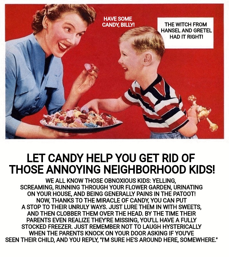 Eat better with CANDY! Old Ad Week parody. | HAVE SOME CANDY, BILLY! THE WITCH FROM HANSEL AND GRETEL HAD IT RIGHT! WE ALL KNOW THOSE OBNOXIOUS KIDS: YELLING, SCREAMING, RUNNING THROUGH YOUR FLOWER GARDEN, URINATING ON YOUR HOUSE, AND BEING GENERALLY PAINS IN THE PATOOT! NOW, THANKS TO THE MIRACLE OF CANDY, YOU CAN PUT A STOP TO THEIR UNRULY WAYS. JUST LURE THEM IN WITH SWEETS, AND THEN CLOBBER THEM OVER THE HEAD. BY THE TIME THEIR PARENTS EVEN REALIZE THEY'RE MISSING, YOU'LL HAVE A FULLY STOCKED FREEZER. JUST REMEMBER NOT TO LAUGH HYSTERICALLY WHEN THE PARENTS KNOCK ON YOUR DOOR ASKING IF YOU'VE SEEN THEIR CHILD, AND YOU REPLY, "I'M SURE HE'S AROUND HERE, SOMEWHERE."; LET CANDY HELP YOU GET RID OF THOSE ANNOYING NEIGHBORHOOD KIDS! | image tagged in old ad week,swiggys-back,parody,candy,cannibalism | made w/ Imgflip meme maker