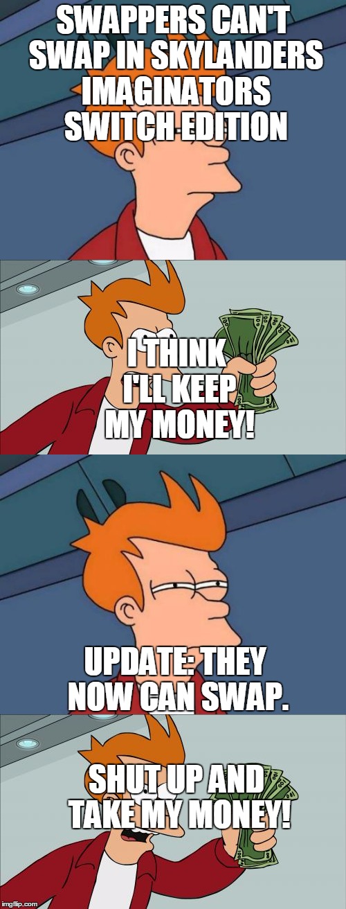 Swap It | SWAPPERS CAN'T SWAP IN SKYLANDERS IMAGINATORS SWITCH EDITION; I THINK I'LL KEEP MY MONEY! UPDATE: THEY NOW CAN SWAP. SHUT UP AND TAKE MY MONEY! | image tagged in futurama fry,shut up and take my money fry | made w/ Imgflip meme maker