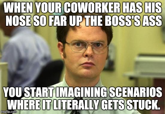 Dwight Schrute Meme | WHEN YOUR COWORKER HAS HIS NOSE SO FAR UP THE BOSS'S ASS; YOU START IMAGINING SCENARIOS WHERE IT LITERALLY GETS STUCK. | image tagged in memes,dwight schrute | made w/ Imgflip meme maker
