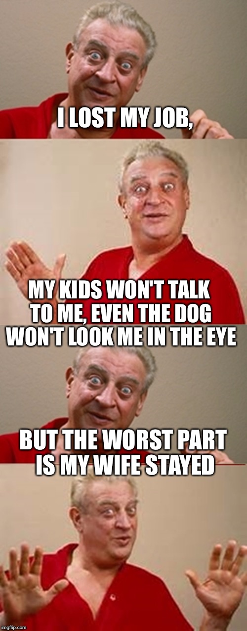Bad Pun Rodney Dangerfield | I LOST MY JOB, MY KIDS WON'T TALK TO ME, EVEN THE DOG WON'T LOOK ME IN THE EYE; BUT THE WORST PART IS MY WIFE STAYED | image tagged in bad pun rodney dangerfield | made w/ Imgflip meme maker