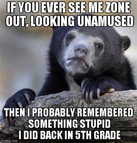 Confession Bear Meme | IF YOU EVER SEE ME ZONE OUT, LOOKING UNAMUSED; THEN I PROBABLY REMEMBERED SOMETHING STUPID I DID BACK IN 5TH GRADE | image tagged in memes,confession bear | made w/ Imgflip meme maker