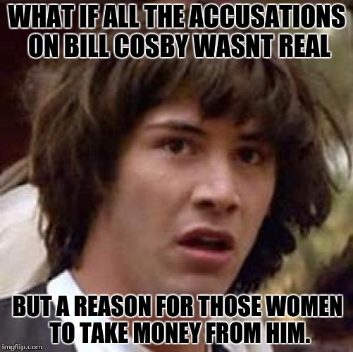 bill cosby theory  | WHAT IF ALL THE ACCUSATIONS ON BILL COSBY WASNT REAL; BUT A REASON FOR THOSE WOMEN TO TAKE MONEY FROM HIM. | image tagged in memes,conspiracy keanu | made w/ Imgflip meme maker