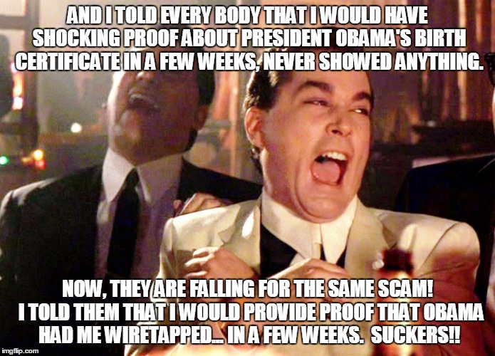 Good Fellas Hilarious Meme | AND I TOLD EVERY BODY THAT I WOULD HAVE SHOCKING PROOF ABOUT PRESIDENT OBAMA'S BIRTH CERTIFICATE IN A FEW WEEKS, NEVER SHOWED ANYTHING. NOW, THEY ARE FALLING FOR THE SAME SCAM!  I TOLD THEM THAT I WOULD PROVIDE PROOF THAT OBAMA HAD ME WIRETAPPED... IN A FEW WEEKS.  SUCKERS!! | image tagged in memes,good fellas hilarious | made w/ Imgflip meme maker