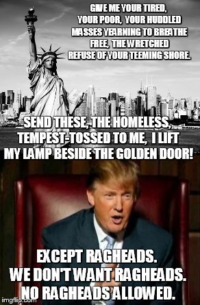 Give me Liberty | GIVE ME YOUR TIRED, YOUR POOR,
 YOUR HUDDLED MASSES YEARNING TO BREATHE FREE,
 THE WRETCHED REFUSE OF YOUR TEEMING SHORE. SEND THESE, THE HOMELESS, TEMPEST-TOSSED TO ME,
 I LIFT MY LAMP BESIDE THE GOLDEN DOOR! EXCEPT RAGHEADS. WE DON'T WANT RAGHEADS. NO RAGHEADS ALLOWED. | image tagged in statue of liberty,trump | made w/ Imgflip meme maker