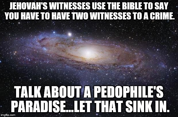 JW TROUBLE | JEHOVAH'S WITNESSES USE THE BIBLE TO SAY YOU HAVE TO HAVE TWO WITNESSES TO A CRIME. TALK ABOUT A PEDOPHILE'S PARADISE...LET THAT SINK IN. | image tagged in god religion universe,jehovah's witness | made w/ Imgflip meme maker