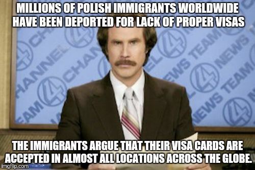 Ron Burgundy | MILLIONS OF POLISH IMMIGRANTS WORLDWIDE HAVE BEEN DEPORTED FOR LACK OF PROPER VISAS; THE IMMIGRANTS ARGUE THAT THEIR VISA CARDS ARE ACCEPTED IN ALMOST ALL LOCATIONS ACROSS THE GLOBE. | image tagged in memes,ron burgundy | made w/ Imgflip meme maker