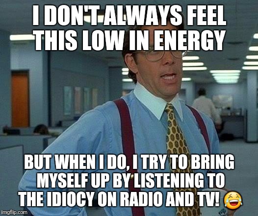 That Would Be Great Meme | I DON'T ALWAYS FEEL THIS LOW IN ENERGY; BUT WHEN I DO, I TRY TO BRING MYSELF UP BY LISTENING TO THE IDIOCY ON RADIO AND TV! 😂 | image tagged in memes,that would be great | made w/ Imgflip meme maker