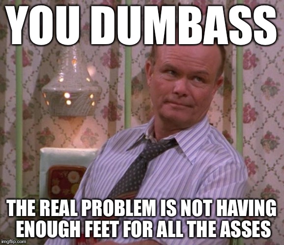 YOU DUMBASS THE REAL PROBLEM IS NOT HAVING ENOUGH FEET FOR ALL THE ASSES | made w/ Imgflip meme maker