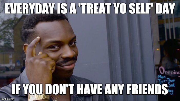 Roll Safe Think About It | EVERYDAY IS A 'TREAT YO SELF' DAY; IF YOU DON'T HAVE ANY FRIENDS | image tagged in roll safe think about it | made w/ Imgflip meme maker
