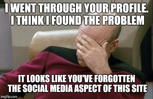Captain Picard Facepalm Meme | I WENT THROUGH YOUR PROFILE. I THINK I FOUND THE PROBLEM IT LOOKS LIKE YOU'VE FORGOTTEN THE SOCIAL MEDIA ASPECT OF THIS SITE | image tagged in memes,captain picard facepalm | made w/ Imgflip meme maker