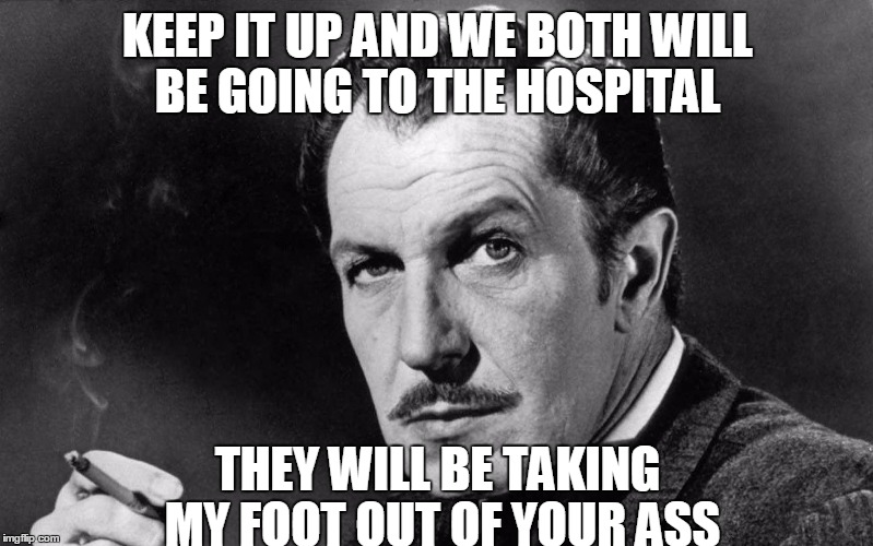 Vincent Price | KEEP IT UP AND WE BOTH WILL BE GOING TO THE HOSPITAL THEY WILL BE TAKING MY FOOT OUT OF YOUR ASS | image tagged in vincent price | made w/ Imgflip meme maker