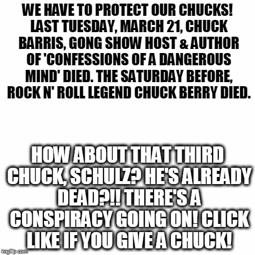 WE HAVE TO PROTECT OUR CHUCKS! LAST TUESDAY, MARCH 21, CHUCK BARRIS, GONG SHOW HOST & AUTHOR OF 'CONFESSIONS OF A DANGEROUS MIND' DIED. THE SATURDAY BEFORE, ROCK N' ROLL LEGEND CHUCK BERRY DIED. HOW ABOUT THAT THIRD CHUCK, SCHULZ? HE'S ALREADY DEAD?!! THERE'S A CONSPIRACY GOING ON! CLICK LIKE IF YOU GIVE A CHUCK! | image tagged in white background | made w/ Imgflip meme maker