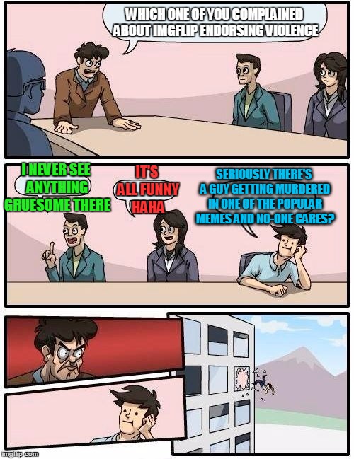 ImgFlip & Subtle Death Scenes | WHICH ONE OF YOU COMPLAINED ABOUT IMGFLIP ENDORSING VIOLENCE; I NEVER SEE ANYTHING GRUESOME THERE; SERIOUSLY THERE'S A GUY GETTING MURDERED IN ONE OF THE POPULAR MEMES AND NO-ONE CARES? IT'S ALL FUNNY HAHA | image tagged in memes,boardroom meeting suggestion | made w/ Imgflip meme maker
