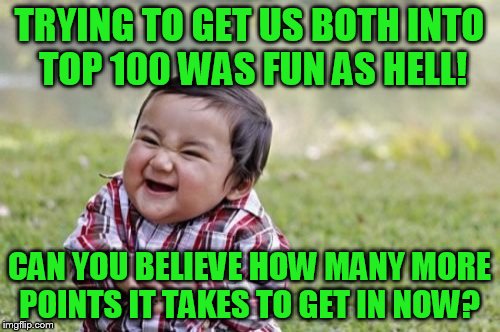 Evil Toddler Meme | TRYING TO GET US BOTH INTO TOP 100 WAS FUN AS HELL! CAN YOU BELIEVE HOW MANY MORE POINTS IT TAKES TO GET IN NOW? | image tagged in memes,evil toddler | made w/ Imgflip meme maker