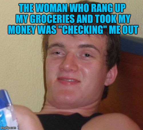 10 Guy | THE WOMAN WHO RANG UP MY GROCERIES AND TOOK MY MONEY WAS "CHECKING" ME OUT | image tagged in memes,10 guy | made w/ Imgflip meme maker