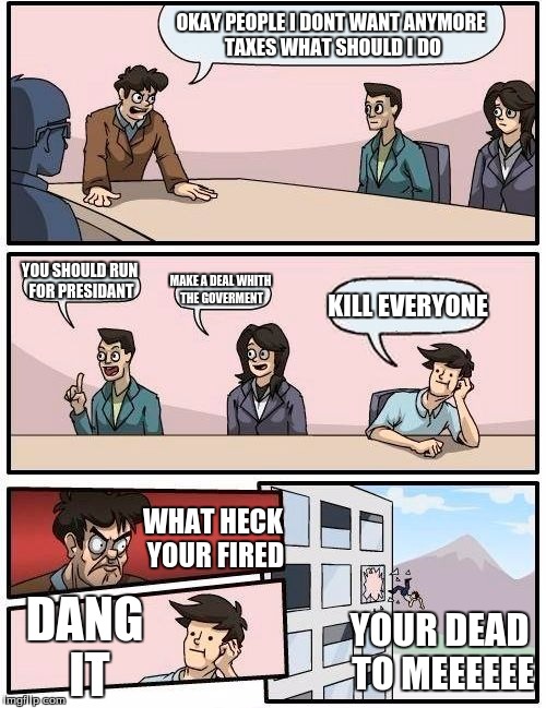 Boardroom Meeting Suggestion | OKAY PEOPLE I DONT WANT ANYMORE TAXES WHAT SHOULD I DO; YOU SHOULD RUN FOR PRESIDANT; MAKE A DEAL WHITH THE GOVERMENT; KILL EVERYONE; WHAT HECK YOUR FIRED; DANG IT; YOUR DEAD TO MEEEEEE | image tagged in memes,boardroom meeting suggestion | made w/ Imgflip meme maker