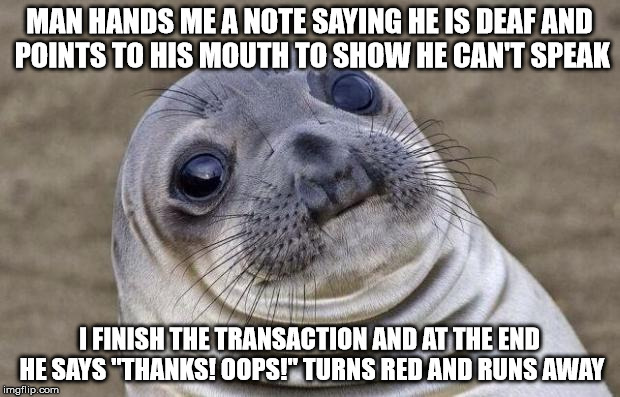 Awkward Moment Sealion Meme | MAN HANDS ME A NOTE SAYING HE IS DEAF AND POINTS TO HIS MOUTH TO SHOW HE CAN'T SPEAK; I FINISH THE TRANSACTION AND AT THE END HE SAYS "THANKS! OOPS!" TURNS RED AND RUNS AWAY | image tagged in memes,awkward moment sealion | made w/ Imgflip meme maker