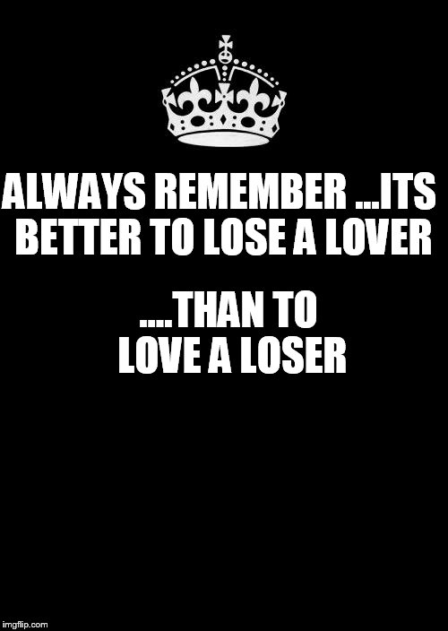Keep Calm And Carry On Black Meme | ALWAYS REMEMBER ...ITS BETTER TO LOSE A LOVER; ....THAN TO LOVE A LOSER | image tagged in memes,keep calm and carry on black | made w/ Imgflip meme maker