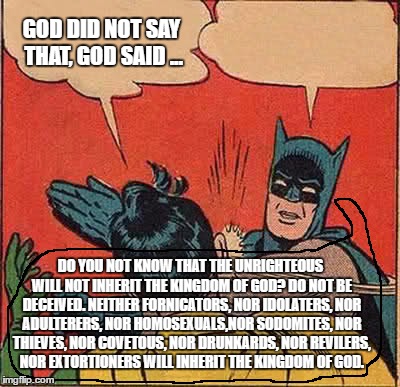 Batman Slapping Robin Meme | GOD DID NOT SAY THAT, GOD SAID ... DO YOU NOT KNOW THAT THE UNRIGHTEOUS WILL NOT INHERIT THE KINGDOM OF GOD? DO NOT BE DECEIVED. NEITHER FORNICATORS, NOR IDOLATERS, NOR ADULTERERS, NOR HOMOSEXUALS,NOR SODOMITES, NOR THIEVES, NOR COVETOUS, NOR DRUNKARDS, NOR REVILERS, NOR EXTORTIONERS WILL INHERIT THE KINGDOM OF GOD. | image tagged in memes,batman slapping robin | made w/ Imgflip meme maker