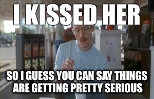 So I Guess You Can Say Things Are Getting Pretty Serious | I KISSED HER; SO I GUESS YOU CAN SAY THINGS ARE GETTING PRETTY SERIOUS | image tagged in memes,so i guess you can say things are getting pretty serious | made w/ Imgflip meme maker