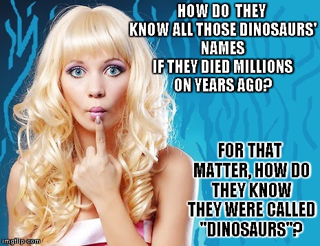 ditzy blonde | HOW DO  THEY KNOW ALL THOSE DINOSAURS' NAMES IF THEY DIED MILLIONS ON YEARS AGO? FOR THAT MATTER, HOW DO THEY KNOW THEY WERE CALLED "DINOSAURS"? | image tagged in ditzy blonde | made w/ Imgflip meme maker