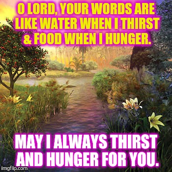 Water and Food in a Dry Land | O LORD, YOUR WORDS ARE LIKE WATER WHEN I THIRST & FOOD WHEN I HUNGER. MAY I ALWAYS THIRST AND HUNGER FOR YOU. | image tagged in water,thirst,hunger,food | made w/ Imgflip meme maker