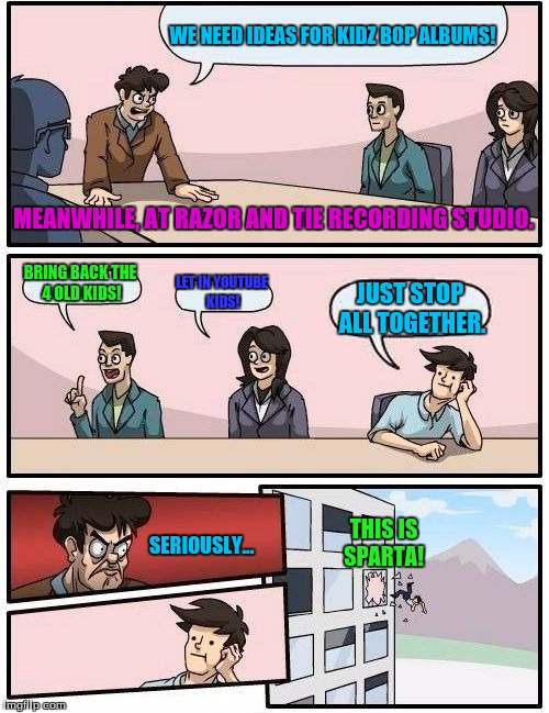 Meanwhile, at Razor and Tie Record Company.  | WE NEED IDEAS FOR KIDZ BOP ALBUMS! MEANWHILE, AT RAZOR AND TIE RECORDING STUDIO. BRING BACK THE 4 OLD KIDS! LET IN YOUTUBE KIDS! JUST STOP ALL TOGETHER. THIS IS SPARTA! SERIOUSLY... | image tagged in memes,boardroom meeting suggestion,kidz bop | made w/ Imgflip meme maker