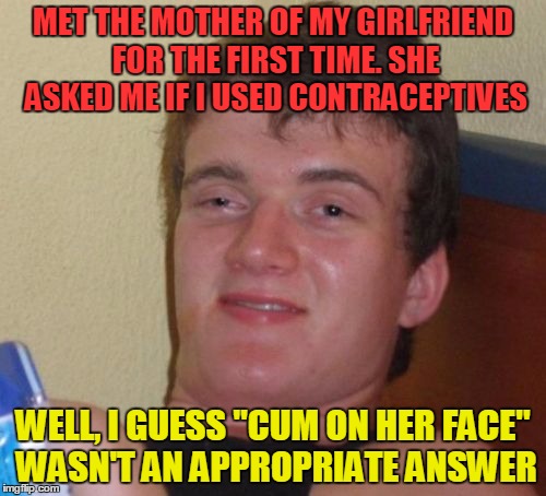Don't let your affection give her an infection - put some protection on that erection! | MET THE MOTHER OF MY GIRLFRIEND FOR THE FIRST TIME. SHE ASKED ME IF I USED CONTRACEPTIVES; WELL, I GUESS "CUM ON HER FACE" WASN'T AN APPROPRIATE ANSWER | image tagged in memes,10 guy,nsfw,funny,contraceptive | made w/ Imgflip meme maker