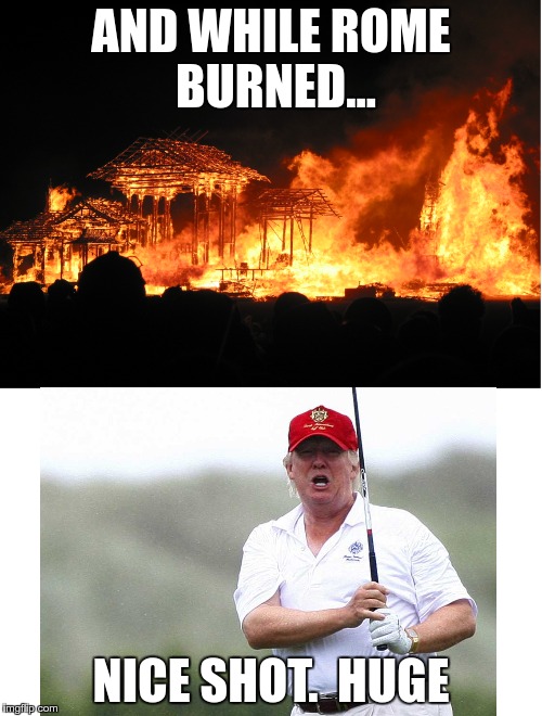 AND WHILE ROME BURNED... NICE SHOT.  HUGE | image tagged in trump,delusions of american exceptionalism | made w/ Imgflip meme maker