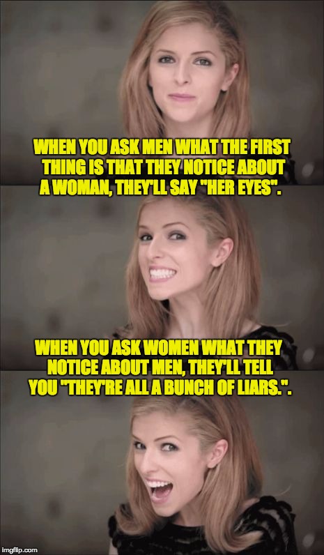 Bad Pun Anna Kendrick Meme | WHEN YOU ASK MEN WHAT THE FIRST THING IS THAT THEY NOTICE ABOUT A WOMAN, THEY'LL SAY "HER EYES". WHEN YOU ASK WOMEN WHAT THEY NOTICE ABOUT MEN, THEY'LL TELL YOU "THEY'RE ALL A BUNCH OF LIARS.". | image tagged in memes,bad pun anna kendrick | made w/ Imgflip meme maker