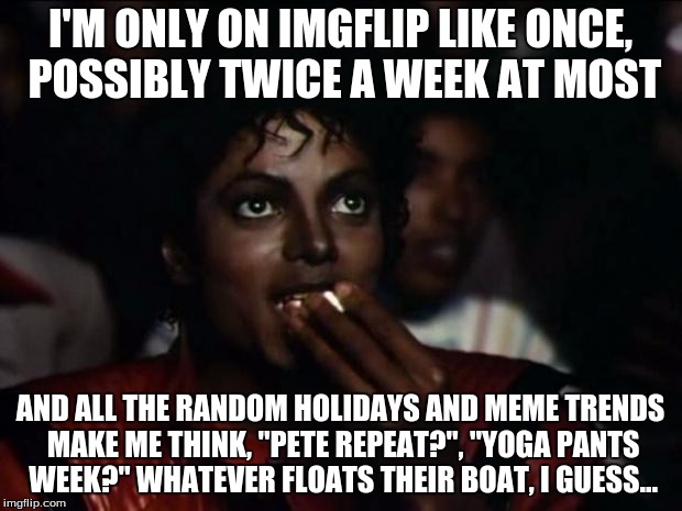 Okay... | I'M ONLY ON IMGFLIP LIKE ONCE, POSSIBLY TWICE A WEEK AT MOST; AND ALL THE RANDOM HOLIDAYS AND MEME TRENDS MAKE ME THINK, "PETE REPEAT?", "YOGA PANTS WEEK?" WHATEVER FLOATS THEIR BOAT, I GUESS... | image tagged in memes,michael jackson popcorn,funny,imgflip,trends,humanity | made w/ Imgflip meme maker
