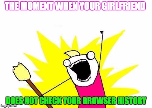 X All The Y Meme | THE MOMENT WHEN YOUR GIRLFRIEND; DOES NOT CHECK YOUR BROWSER HISTORY | image tagged in memes,x all the y | made w/ Imgflip meme maker