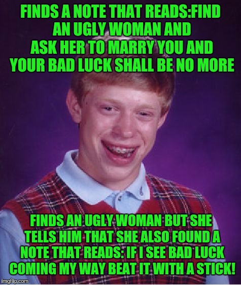 Bad Luck Brian Meme | FINDS A NOTE THAT READS:FIND AN UGLY WOMAN AND ASK HER TO MARRY YOU AND YOUR BAD LUCK SHALL BE NO MORE; FINDS AN UGLY WOMAN BUT SHE TELLS HIM THAT SHE ALSO FOUND A NOTE THAT READS: IF I SEE BAD LUCK COMING MY WAY BEAT IT WITH A STICK! | image tagged in memes,bad luck brian | made w/ Imgflip meme maker
