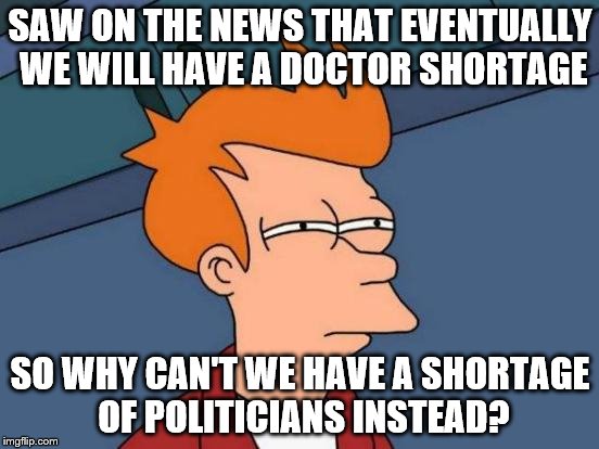 Futurama Fry Meme | SAW ON THE NEWS THAT EVENTUALLY WE WILL HAVE A DOCTOR SHORTAGE; SO WHY CAN'T WE HAVE A SHORTAGE OF POLITICIANS INSTEAD? | image tagged in memes,futurama fry | made w/ Imgflip meme maker