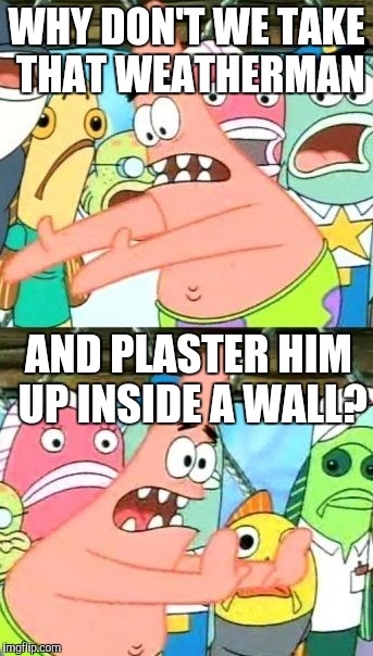 Put It Somewhere Else Patrick Meme | WHY DON'T WE TAKE THAT WEATHERMAN AND PLASTER HIM UP INSIDE A WALL? | image tagged in memes,put it somewhere else patrick | made w/ Imgflip meme maker