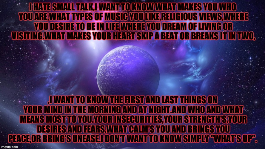 I HATE SMALL TALK,I WANT TO KNOW WHAT MAKES YOU WHO YOU ARE,WHAT TYPES OF MUSIC YOU LIKE,RELIGIOUS VIEWS,WHERE YOU DESIRE TO BE IN LIFE,WHERE YOU DREAM OF LIVING OR VISITING.WHAT MAKES YOUR HEART SKIP A BEAT OR BREAKS IT IN TWO, ,I WANT TO KNOW THE FIRST AND LAST THINGS ON YOUR MIND IN THE MORNING AND AT NIGHT.AND WHO AND WHAT MEANS MOST TO YOU.YOUR INSECURITIES,YOUR STRENGTH'S,YOUR DESIRES AND FEARS,WHAT CALM'S YOU AND BRINGS YOU PEACE,OR BRING'S UNEASE.I DON'T WANT TO KNOW SIMPLY "WHAT'S UP". | image tagged in universe | made w/ Imgflip meme maker