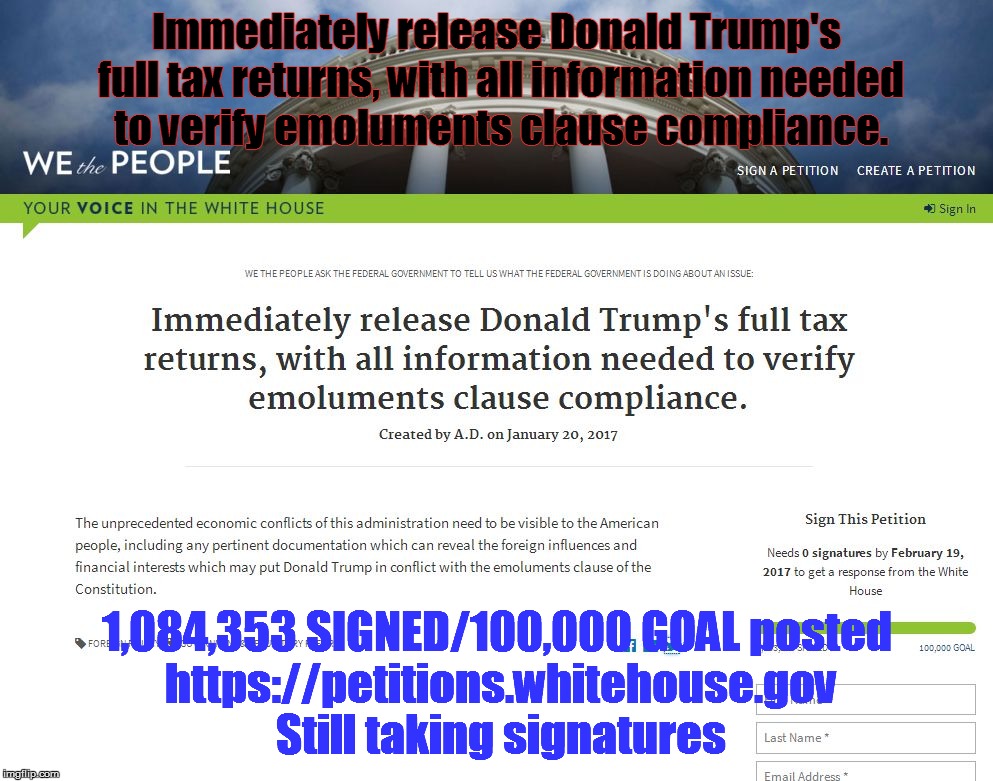 Immediately release Donald Trump's full tax returns, with all information needed to verify emoluments clause compliance. 1,084,353 SIGNED/100,000 GOAL
posted https://petitions.whitehouse.gov Still taking signatures | image tagged in whpetition -show taxes | made w/ Imgflip meme maker