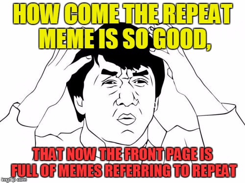 what I feel like the front page is filled with now. | HOW COME THE REPEAT MEME IS SO GOOD, THAT NOW THE FRONT PAGE IS FULL OF MEMES REFERRING TO REPEAT | image tagged in memes,jackie chan wtf,repeat,pete and repeat,front page | made w/ Imgflip meme maker