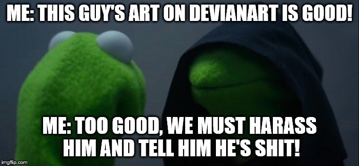 Evil Kermit Meme | ME: THIS GUY'S ART ON DEVIANART IS GOOD! ME: TOO GOOD, WE MUST HARASS HIM AND TELL HIM HE'S SHIT! | image tagged in evil kermit | made w/ Imgflip meme maker