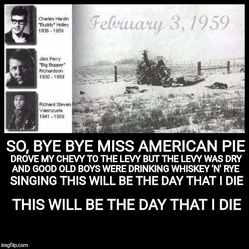 The day the music died | SO, BYE BYE MISS AMERICAN PIE; DROVE MY CHEVY TO THE LEVY BUT THE LEVY WAS DRY; AND GOOD OLD BOYS WERE DRINKING WHISKEY 'N' RYE; SINGING THIS WILL BE THE DAY THAT I DIE; THIS WILL BE THE DAY THAT I DIE | image tagged in old singers week,johnny_cash,american pie,buddy holly,richie valens,the big bopper | made w/ Imgflip meme maker